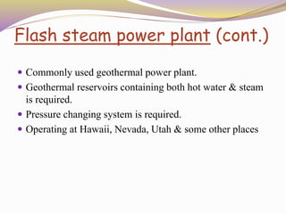 Flash steam power plant (cont.)
 Commonly used geothermal power plant.
 Geothermal reservoirs containing both hot water & steam
is required.
 Pressure changing system is required.
 Operating at Hawaii, Nevada, Utah & some other places
 