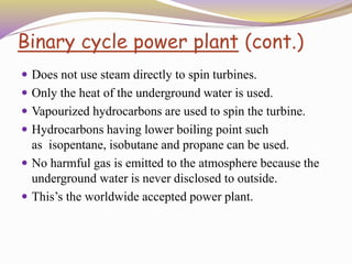 Binary cycle power plant (cont.)
 Does not use steam directly to spin turbines.
 Only the heat of the underground water is used.
 Vapourized hydrocarbons are used to spin the turbine.
 Hydrocarbons having lower boiling point such
as isopentane, isobutane and propane can be used.
 No harmful gas is emitted to the atmosphere because the
underground water is never disclosed to outside.
 This’s the worldwide accepted power plant.
 