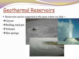 Geothermal Reservoirs
 Reservoirs can be suspected in the areas where we find :-
Geyser
Boiling mud pot
Volcano
Hot springs
 