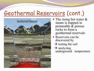 Geothermal Reservoirs (cont.)
 The rising hot water &
steam is trapped in
permeable & porous
rocks to form a
geothermal reservoir.
 Reservoirs can be
discovered by
 testing the soil
 analyzing
underground temperature
 