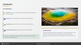 Conclusion
Key Takeaways
Powerful:Geothermal energy provides reliable baseload power independent of
weather conditions.
Reliable:Operates continuously, 24/7, providing stable energy supply.
Sustainable:Renewable resource with minimal environmental impact.
Geographically Limited:Resources concentrated in specific regions.
"Geothermal energy stands as a powerful, reliable, and sustainable cornerstone of
cornerstone of renewable energy."
Old Faithful geyser, Yellowstone National Park
Looking Forward
Geothermal energy offers significant advantages for a sustainable energy future. With
continued innovation in Enhanced Geothermal Systems and improved drilling
technologies, this reliable energy source can contribute to a diversified clean energy
mix.
Taif University Geothermal Energy Transformation
 