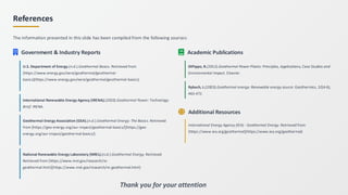 References
The information presented in this slide has been compiled from the following sources:
Government & Industry Reports
U.S. Department of Energy.(n.d.).Geothermal Basics. Retrieved from
[https://www.energy.gov/eere/geothermal/geothermal-
basics](https://www.energy.gov/eere/geothermal/geothermal-basics)
International Renewable Energy Agency (IRENA).(2020).Geothermal Power: Technology
Brief. IRENA.
Geothermal Energy Association (GEA).(n.d.).Geothermal Energy: The Basics. Retrieved
from [https://geo-energy.org/our-impact/geothermal-basics/](https://geo-
energy.org/our-impact/geothermal-basics/)
National Renewable Energy Laboratory (NREL).(n.d.).Geothermal Energy. Retrieved
Retrieved from [https://www.nrel.gov/research/re-
geothermal.html](https://www.nrel.gov/research/re-geothermal.html)
Academic Publications
DiPippo, R.(2012).Geothermal Power Plants: Principles, Applications, Case Studies and
Environmental Impact. Elsevier.
Rybach, L.(2003).Geothermal energy: Renewable energy source. Geothermics, 32(4-6),
463-472.
Additional Resources
International Energy Agency (IEA) - Geothermal Energy. Retrieved from
[https://www.iea.org/geothermal](https://www.iea.org/geothermal)
Thank you for your attention
 