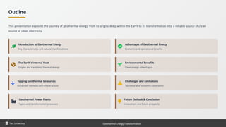 Outline
This presentation explores the journey of geothermal energy from its origins deep within the Earth to its transformation into a reliable source of clean
source of clean electricity.
Introduction to Geothermal Energy
Key characteristics and natural manifestations
The Earth's Internal Heat
Origins and transfer of thermal energy
Tapping Geothermal Resources
Extraction methods and infrastructure
Geothermal Power Plants
Types and transformation processes
Advantages of Geothermal Energy
Economic and operational benefits
Environmental Benefits
Clean energy advantages
Challenges and Limitations
Technical and economic constraints
Future Outlook & Conclusion
Innovations and future prospects
Taif University Geothermal Energy Transformation
 