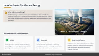 Introduction to Geothermal Energy
What is Geothermal Energy?
Geothermal energy is the thermal energy generated and stored within the Earth. This
remarkable energy source is considered renewable because the Earth continuously produces
heat through natural processes, primarily the slow decay of radioactive isotopes in its core
and mantle.
Key Characteristics of Geothermal Energy
Reliable
Unlike intermittent renewable sources such as solar
and wind, geothermal power plants can operate 24/7,
providing a stable baseload electricity supply.
Sustainable
The heat extracted from the Earth is replenished
naturally, ensuring a long-term energy source that can
that can provide consistent power for decades.
Small Physical Footprint
Geothermal power plants typically require less land per
megawatt of electricity generated compared to many
other energy sources, minimizing environmental
impact on landscapes.
Taif University Geothermal Energy Transformation
 