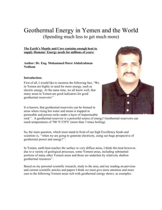 Geothermal Energy in Yemen and the World
                (Spending much less to get much more)

The Earth’s Mantle and Core contains enough heat to
supply Humans’ Energy needs for millions of years:


Author: Dr. Eng. Mohammed Darsi Abdulrahman
Nedham


Introduction:
First of all, I would like to mention the following fact, “We
in Yemen are highly in need for more energy, such as
electric energy. At the same time, we all know well, that
many areas in Yemen are good indicators for good
geothermal reservoirs’’


It is known, that geothermal reservoirs can be formed in
areas where rising hot water and steam is trapped in
permeable and porous rocks under a layer of impermeable
rock’’. A geothermal reservoir is a powerful source of energy! Geothermal reservoirs can
reach temperatures of 700 oF/370OC (more than 3 times boiling).


So, the main question, which must stand in front of our high Excellency heads and
scientists is, ‘‘when we are going to generate electricity, using our huge prospective of
geothermal power and energy?’’.

In Yemen, earth heat reaches the surface in very diffuse areas, I think this heat however,
due to a variety of geological processes, some Yemeni areas, including substantial
portions of many other Yemeni areas and those are underlain by relatively shallow
geothermal resources’’.

Based on my personal scientific research, study to the area, and my reading on pervious
and current scientific articles and papers I think we must give more attention and more
care to the following Yemeni areas rich with geothermal energy shows, as examples:
 