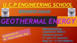 U.C.P ENGINEERING SCHOOL
BERHAMPUR GANJAM
GEOTHERMAL ENERGY
Represented by -
Jagamohan Behera
Chemical branch
2nd year 4th semester
Regd no – F17012008010
 
