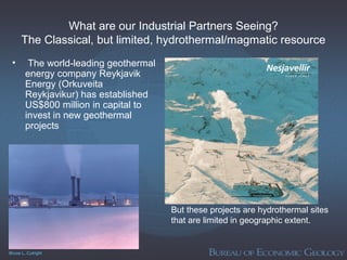 Bruce L. Cutright
What are our Industrial Partners Seeing?
The Classical, but limited, hydrothermal/magmatic resource
• The world-leading geothermal
energy company Reykjavik
Energy (Orkuveita
Reykjavikur) has established
US$800 million in capital to
invest in new geothermal
projects
But these projects are hydrothermal sites
that are limited in geographic extent.
 