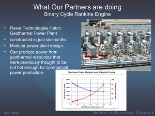 Bruce L. Cutright
What Our Partners are doing
Binary Cycle Rankine Engine
• Raser Technologies Hatch
Geothermal Power Plant
• constructed in just six months
• Modular power plant design.
• Can produce power from
geothermal resources that
were previously thought to be
not hot enough for commercial
power production.
 