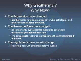 Bruce L. Cutright
Why Geothermal?
Why Now?
 The Economics have changed
 geothermal is now cost-competitive with petroleum, and
lower cost than solar and wind.
 The Resource Base has changed
 no longer only hydrothermal-magmatic but widely
distributed geothermal heat flow
 The extractable resource is 2000 times the annual demand
of the US.
 The regulations have, or will change
 Favoring non-CO2 emitting energy sources
 