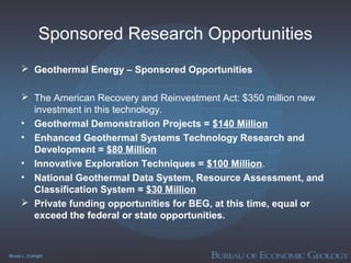 Bruce L. Cutright
Sponsored Research Opportunities
 Geothermal Energy – Sponsored Opportunities
 The American Recovery and Reinvestment Act: $350 million new
investment in this technology.
• Geothermal Demonstration Projects = $140 Million
• Enhanced Geothermal Systems Technology Research and
Development = $80 Million
• Innovative Exploration Techniques = $100 Million.
• National Geothermal Data System, Resource Assessment, and
Classification System = $30 Million
 Private funding opportunities for BEG, at this time, equal or
exceed the federal or state opportunities.
 