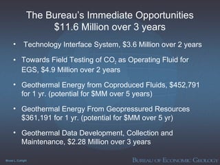 Bruce L. Cutright
The Bureau’s Immediate Opportunities
$11.6 Million over 3 years
• Technology Interface System, $3.6 Million over 2 years
• Towards Field Testing of CO2 as Operating Fluid for
EGS, $4.9 Million over 2 years
• Geothermal Energy from Coproduced Fluids, $452,791
for 1 yr. (potential for $MM over 5 years)
• Geothermal Energy From Geopressured Resources
$361,191 for 1 yr. (potential for $MM over 5 yr)
• Geothermal Data Development, Collection and
Maintenance, $2.28 Million over 3 years
 