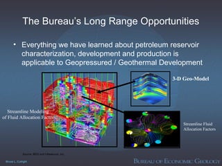 Bruce L. Cutright
The Bureau’s Long Range Opportunities
• Everything we have learned about petroleum reservoir
characterization, development and production is
applicable to Geopressured / Geothermal Development
Streamline Modeling
of Fluid Allocation Factors
3-D Geo-Model
Streamline Fluid
Allocation Factors
Source: BEG and I-Reservoir, Inc.
 