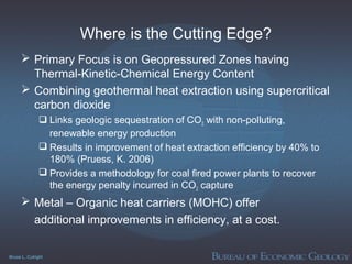 Bruce L. Cutright
Where is the Cutting Edge?
 Primary Focus is on Geopressured Zones having
Thermal-Kinetic-Chemical Energy Content
 Combining geothermal heat extraction using supercritical
carbon dioxide
 Links geologic sequestration of CO2 with non-polluting,
renewable energy production
 Results in improvement of heat extraction efficiency by 40% to
180% (Pruess, K. 2006)
 Provides a methodology for coal fired power plants to recover
the energy penalty incurred in CO2 capture
 Metal – Organic heat carriers (MOHC) offer
additional improvements in efficiency, at a cost.
 