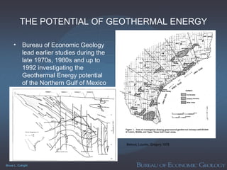 Bruce L. Cutright
THE POTENTIAL OF GEOTHERMAL ENERGY
• Bureau of Economic Geology
lead earlier studies during the
late 1970s, 1980s and up to
1992 investigating the
Geothermal Energy potential
of the Northern Gulf of Mexico
Bebout, Loucks, Gregory 1978
 