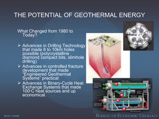Bruce L. Cutright
THE POTENTIAL OF GEOTHERMAL ENERGY
What Changed from 1980 to
Today?
 Advances in Drilling Technology
that made 8 to 10km holes
possible (polycrystalline
diamond compact bits, slimhole
drilling)
 Advances in controlled fracture
development that made
“Engineered Geothermal
Systems” practical
 Advances in Binary-Cycle Heat
Exchange Systems that made
100o
C heat sources and up
economical.
 