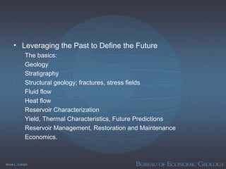 Bruce L. Cutright
• Leveraging the Past to Define the Future
The basics:
Geology
Stratigraphy
Structural geology; fractures, stress fields
Fluid flow
Heat flow
Reservoir Characterization
Yield, Thermal Characteristics, Future Predictions
Reservoir Management, Restoration and Maintenance
Economics.
 