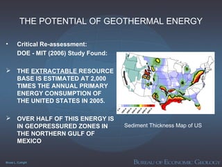 Bruce L. Cutright
THE POTENTIAL OF GEOTHERMAL ENERGY
• Critical Re-assessment:
DOE - MIT (2006) Study Found:
 THE EXTRACTABLE RESOURCE
BASE IS ESTIMATED AT 2,000
TIMES THE ANNUAL PRIMARY
ENERGY CONSUMPTION OF
THE UNITED STATES IN 2005.
 OVER HALF OF THIS ENERGY IS
IN GEOPRESSURED ZONES IN
THE NORTHERN GULF OF
MEXICO
Sediment Thickness Map of US
 