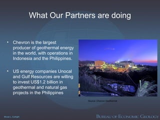 Bruce L. Cutright
What Our Partners are doing
• Chevron is the largest
producer of geothermal energy
in the world, with operations in
Indonesia and the Philippines.
• US energy companies Unocal
and Gulf Resources are willing
to invest US$1.2 billion in
geothermal and natural gas
projects in the Philippines
Source: Chevron Geothermal
 