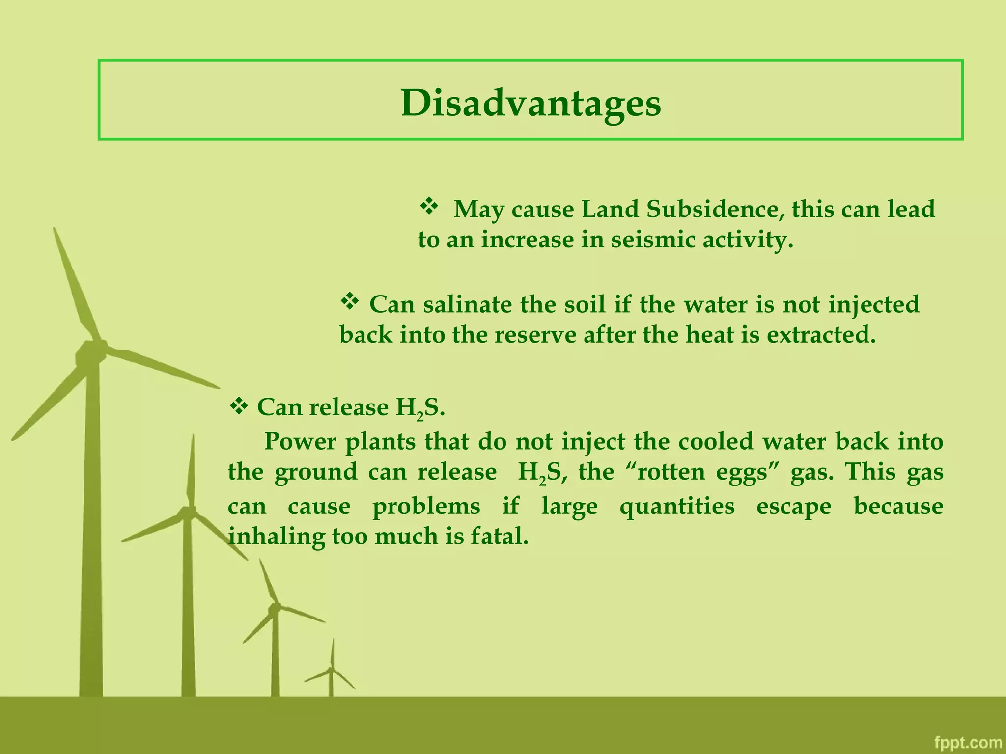Disadvantages
 May cause Land Subsidence, this can lead
to an increase in seismic activity.
 Can salinate the soil if the water is not injected
back into the reserve after the heat is extracted.
 Can release H2S.
Power plants that do not inject the cooled water back into
the ground can release H2S, the “rotten eggs” gas. This gas
can cause problems if large quantities escape because
inhaling too much is fatal.
 