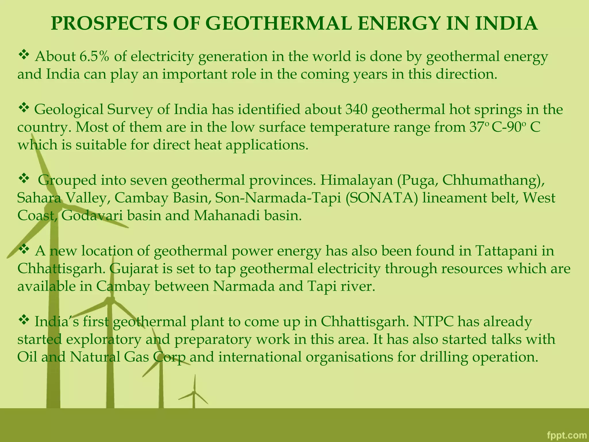 PROSPECTS OF GEOTHERMAL ENERGY IN INDIA
 About 6.5% of electricity generation in the world is done by geothermal energy
and India can play an important role in the coming years in this direction.
 Geological Survey of India has identified about 340 geothermal hot springs in the
country. Most of them are in the low surface temperature range from 37o
C-90o
C
which is suitable for direct heat applications.
 Grouped into seven geothermal provinces. Himalayan (Puga, Chhumathang),
Sahara Valley, Cambay Basin, Son-Narmada-Tapi (SONATA) lineament belt, West
Coast, Godavari basin and Mahanadi basin.
 A new location of geothermal power energy has also been found in Tattapani in
Chhattisgarh. Gujarat is set to tap geothermal electricity through resources which are
available in Cambay between Narmada and Tapi river.
 India’s first geothermal plant to come up in Chhattisgarh. NTPC has already
started exploratory and preparatory work in this area. It has also started talks with
Oil and Natural Gas Corp and international organisations for drilling operation.
 
