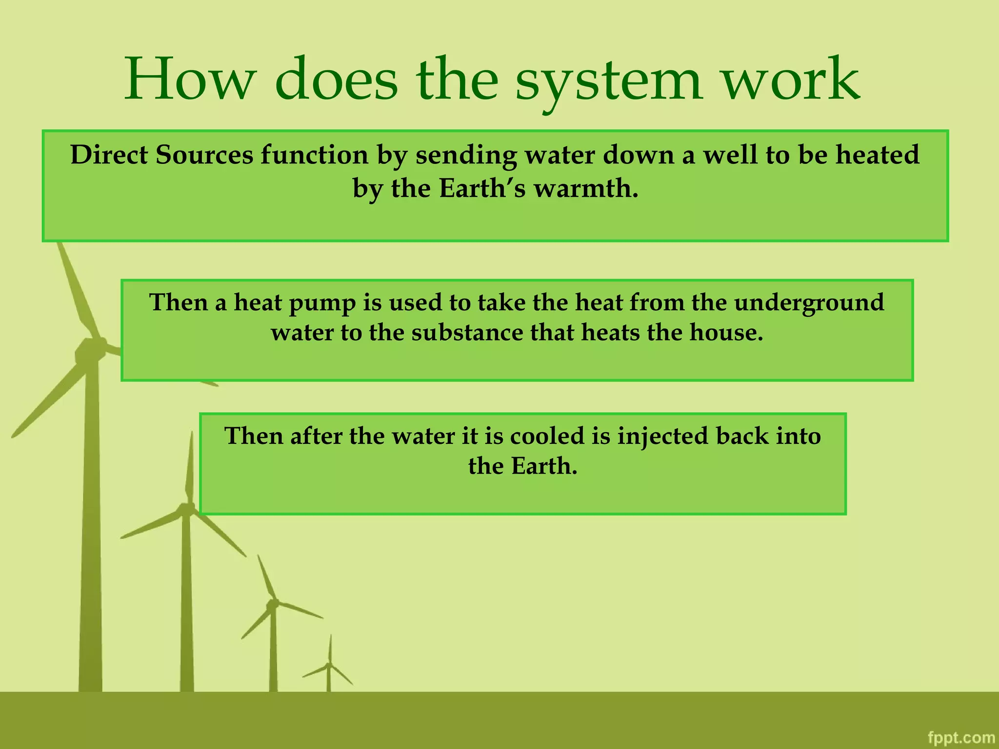 How does the system work
Direct Sources function by sending water down a well to be heated
by the Earth’s warmth.
Then a heat pump is used to take the heat from the underground
water to the substance that heats the house.
Then after the water it is cooled is injected back into
the Earth.
 