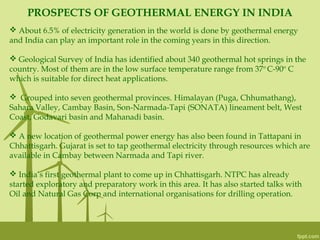 PROSPECTS OF GEOTHERMAL ENERGY IN INDIA
 About 6.5% of electricity generation in the world is done by geothermal energy
and India can play an important role in the coming years in this direction.
 Geological Survey of India has identified about 340 geothermal hot springs in the
country. Most of them are in the low surface temperature range from 37o
C-90o
C
which is suitable for direct heat applications.
 Grouped into seven geothermal provinces. Himalayan (Puga, Chhumathang),
Sahara Valley, Cambay Basin, Son-Narmada-Tapi (SONATA) lineament belt, West
Coast, Godavari basin and Mahanadi basin.
 A new location of geothermal power energy has also been found in Tattapani in
Chhattisgarh. Gujarat is set to tap geothermal electricity through resources which are
available in Cambay between Narmada and Tapi river.
 India’s first geothermal plant to come up in Chhattisgarh. NTPC has already
started exploratory and preparatory work in this area. It has also started talks with
Oil and Natural Gas Corp and international organisations for drilling operation.
 