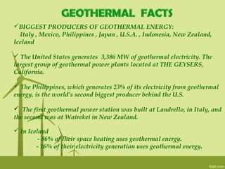 BIGGEST PRODUCERS OF GEOTHERMAL ENERGY:
Italy , Mexico, Philippines , Japan , U.S.A. , Indonesia, New Zealand,
Iceland
 The United States generates  3,386 MW of geothermal electricity. The
largest group of geothermal power plants located at THE GEYSERS,
California.
 The Philippines, which generates 23% of its electricity from geothermal
energy, is the world’s second biggest producer behind the U.S.
 The first geothermal power station was built at Landrello, in Italy, and
the second was at Wairekei in New Zealand.
 In Iceland
- 86% of their space heating uses geothermal energy.
- 16% of their electricity generation uses geothermal energy.
 