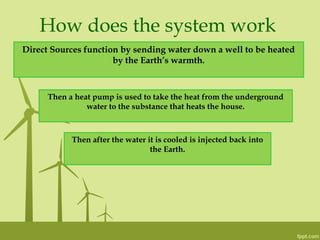 How does the system work
Direct Sources function by sending water down a well to be heated
by the Earth’s warmth.
Then a heat pump is used to take the heat from the underground
water to the substance that heats the house.
Then after the water it is cooled is injected back into
the Earth.
 