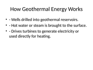 How Geothermal Energy Works
• - Wells drilled into geothermal reservoirs.
• - Hot water or steam is brought to the surface.
• - Drives turbines to generate electricity or
used directly for heating.
 