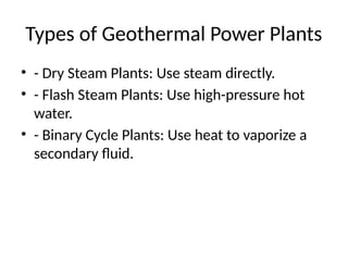 Types of Geothermal Power Plants
• - Dry Steam Plants: Use steam directly.
• - Flash Steam Plants: Use high-pressure hot
water.
• - Binary Cycle Plants: Use heat to vaporize a
secondary fluid.
 