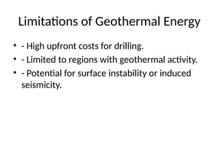 Limitations of Geothermal Energy
• - High upfront costs for drilling.
• - Limited to regions with geothermal activity.
• - Potential for surface instability or induced
seismicity.
 