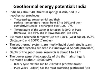 Geothermal energy potential: India
• India has about 400 thermal springs distributed in 7
geothermal provinces
• These springs are perennial and their
surface temperature range from 37 to 90oC and their
cumulative surface discharge is over 1000 l/m.
• Temperature of the water at Tattapani is 90oC; at Puga
(Himalaya) it is 98oC and at Tuwa (Gujarat) it is 98oC
• Estimated reservoir temperature are 120oC (west coast), 150oC
(Tattapani) and 200oC (Cambay)
• The geothermal systems are mostly liquid dominated (steam
dominated systems are seen in Himalayan & Sonata provinces)
• Depth of the geothermal reservoir is about 1 to 2 km
• The power generating capacity of the thermal springs is
estimated at about 10,000 MW
– Binary cycle method can be utilized to generate power
– Puga valley (Ladakh) has the most promising geothermal field
 