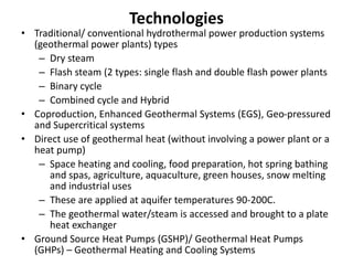 Technologies
• Traditional/ conventional hydrothermal power production systems
(geothermal power plants) types
– Dry steam
– Flash steam (2 types: single flash and double flash power plants
– Binary cycle
– Combined cycle and Hybrid
• Coproduction, Enhanced Geothermal Systems (EGS), Geo-pressured
and Supercritical systems
• Direct use of geothermal heat (without involving a power plant or a
heat pump)
– Space heating and cooling, food preparation, hot spring bathing
and spas, agriculture, aquaculture, green houses, snow melting
and industrial uses
– These are applied at aquifer temperatures 90-200C.
– The geothermal water/steam is accessed and brought to a plate
heat exchanger
• Ground Source Heat Pumps (GSHP)/ Geothermal Heat Pumps
(GHPs) – Geothermal Heating and Cooling Systems
 