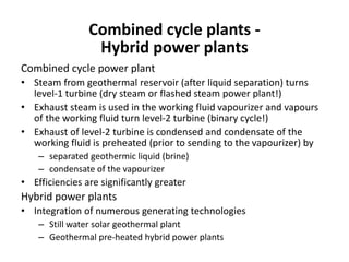 Combined cycle plants -
Hybrid power plants
Combined cycle power plant
• Steam from geothermal reservoir (after liquid separation) turns
level-1 turbine (dry steam or flashed steam power plant!)
• Exhaust steam is used in the working fluid vapourizer and vapours
of the working fluid turn level-2 turbine (binary cycle!)
• Exhaust of level-2 turbine is condensed and condensate of the
working fluid is preheated (prior to sending to the vapourizer) by
– separated geothermic liquid (brine)
– condensate of the vapourizer
• Efficiencies are significantly greater
Hybrid power plants
• Integration of numerous generating technologies
– Still water solar geothermal plant
– Geothermal pre-heated hybrid power plants
 