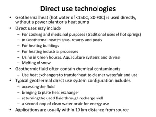 Direct use technologies
• Geothermal heat (hot water of <150C, 30-90C) is used directly,
without a power plant or a heat pump
• Direct uses may include
– For cooking and medicinal purposes (traditional uses of hot springs)
– In Geothermal heated spas, resorts and pools
– For heating buildings
– For heating industrial processes
– Using in Green houses, Aquaculture systems and Drying
– Melting of snow
• Geothermic fluid often contain chemical contaminants
– Use heat exchangers to transfer heat to cleaner water/air and use
• Typical geothermal direct use system configuration includes
– accessing the fluid
– bringing to plate heat exchanger
– returning the used fluid through recharge well
– a second loop of clean water or air for energy use
• Applications are usually within 10 km distance from source
 