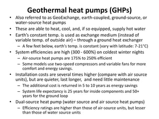 Geothermal heat pumps (GHPs)
• Also referred to as GeoExchange, earth-coupled, ground-source, or
water-source heat pumps
• These are able to heat, cool, and, if so equipped, supply hot water
• Earth’s constant temp. is used as exchange medium (instead of
variable temp. of outside air) – through a ground heat exchanger
– A few feet below, earth's temp. is constant (vary with latitude: 7-21°C)
• System efficiencies are high (300 - 600%) on coldest winter nights
– Air-source heat pumps are 175% to 250% efficient
– Some models use two-speed compressors and variable fans for more
comfort and energy savings.
• Installation costs are several times higher (compare with air source
units), but are quieter, last longer, and need little maintenance
– The additional cost is returned in 5 to 10 years as energy savings
– System life expectancy is 25 years for inside components and 50+
years for the ground loop
• Dual-source heat pump (water source and air source heat pumps)
– Efficiency ratings are higher than those of air-source units, but lesser
than those of water source units
 