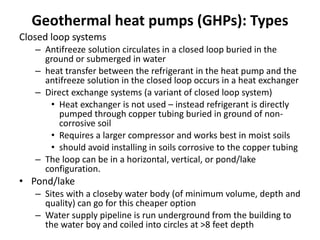 Geothermal heat pumps (GHPs): Types
Closed loop systems
– Antifreeze solution circulates in a closed loop buried in the
ground or submerged in water
– heat transfer between the refrigerant in the heat pump and the
antifreeze solution in the closed loop occurs in a heat exchanger
– Direct exchange systems (a variant of closed loop system)
• Heat exchanger is not used – instead refrigerant is directly
pumped through copper tubing buried in ground of non-
corrosive soil
• Requires a larger compressor and works best in moist soils
• should avoid installing in soils corrosive to the copper tubing
– The loop can be in a horizontal, vertical, or pond/lake
configuration.
• Pond/lake
– Sites with a closeby water body (of minimum volume, depth and
quality) can go for this cheaper option
– Water supply pipeline is run underground from the building to
the water boy and coiled into circles at >8 feet depth
 