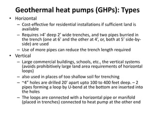 Geothermal heat pumps (GHPs): Types
• Horizontal
– Cost-effective for residential installations if sufficient land is
available
– Requires >4’ deep 2’ wide trenches, and two pipes burried in
the trench (one at 6’ and the other at 4’, or, both at 5’ side-by-
side) are used
– Use of more pipes can reduce the trench length required
• Vertical
– Large commercial buildings, schools, etc., the vertical systems
(avoids prohibitively large land area requirements of horizontal
loops)
– also used in places of too shallow soil for trenching
– ~4” holes are drilled 20’ apart upto 100 to 400 feet deep. – 2
pipes forming a loop by U-bend at the bottom are inserted into
the holes
– The loops are connected with a horizontal pipe or manifold
(placed in trenches) connected to heat pump at the other end
 