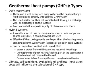Geothermal heat pumps (GHPs): Types
• Open loop systems
– These use a well or surface body water as the heat exchange
fluid circulating directly through the GHP system
– The used water is either returned to back through a recharge
well, or discharged on the surface
– Practical only if adequate supply of clean water is there
• Hybrid systems
– A combination of one or more water source units and/or air
source units (i.e., a cooling tower) are used
– Effective if the cooling needs are larger than the heating needs
– standing column well system (variant of an open-loop system)
– one or more deep vertical wells are drilled
• Water is drawn from well bottom and returned to well top
• During periods of peak heating/cooling, part of the used water is
bleed out and not returned to the well
• Causes water inflow from aquifer and cools/heats well water
• Climate, soil conditions, available land, and local installation
costs will influence the selection of GHP type
 