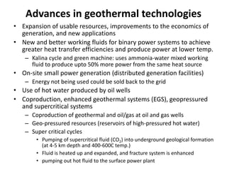 Advances in geothermal technologies
• Expansion of usable resources, improvements to the economics of
generation, and new applications
• New and better working fluids for binary power systems to achieve
greater heat transfer efficiencies and produce power at lower temp.
– Kalina cycle and green machine: uses ammonia-water mixed working
fluid to produce upto 50% more power from the same heat source
• On-site small power generation (distributed generation facilities)
– Energy not being used could be sold back to the grid
• Use of hot water produced by oil wells
• Coproduction, enhanced geothermal systems (EGS), geopressured
and supercritical systems
– Coproduction of geothermal and oil/gas at oil and gas wells
– Geo-pressured resources (reservoirs of high-pressured hot water)
– Super critical cycles
• Pumping of supercritical fluid (CO2) into underground geological formation
(at 4-5 km depth and 400-600C temp.)
• Fluid is heated up and expanded, and fracture system is enhanced
• pumping out hot fluid to the surface power plant
 