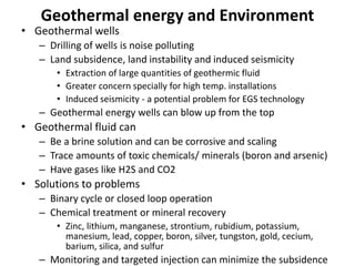 Geothermal energy and Environment
• Geothermal wells
– Drilling of wells is noise polluting
– Land subsidence, land instability and induced seismicity
• Extraction of large quantities of geothermic fluid
• Greater concern specially for high temp. installations
• Induced seismicity - a potential problem for EGS technology
– Geothermal energy wells can blow up from the top
• Geothermal fluid can
– Be a brine solution and can be corrosive and scaling
– Trace amounts of toxic chemicals/ minerals (boron and arsenic)
– Have gases like H2S and CO2
• Solutions to problems
– Binary cycle or closed loop operation
– Chemical treatment or mineral recovery
• Zinc, lithium, manganese, strontium, rubidium, potassium,
manesium, lead, copper, boron, silver, tungston, gold, cecium,
barium, silica, and sulfur
– Monitoring and targeted injection can minimize the subsidence
 