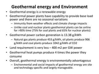 Geothermal energy and Environment
• Geothermal energy is a renewable energy
• Geothermal power plants have capability to provide base load
power and there are no seasonal variations
– Immunity from weather effects and climate change impacts
– Unlike coal and nuclear plants geothermal plants can be online
for >90% time (75% for coal plants and 65% for nuclear plants)
• Geothermal power carbon generation is 13.38 g/kWh
– Natural gas plants produce 453 g/kWh, oil plants produce 906
g/kWh and coal plants produce 1042 g/kWh of CO2
• Land requirement is very less – 400 m2 per GW power
• Geothermal heat pumps produce 4 times the power they
consume
• Overall, geothermal energy is environmentally advantageous
– Environmental and social impacts of geothermal energy are site
and technology specific and largely manageable.
 