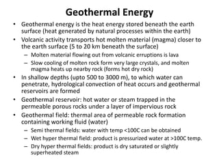 Geothermal Energy
• Geothermal energy is the heat energy stored beneath the earth
surface (heat generated by natural processes within the earth)
• Volcanic activity transports hot molten material (magma) closer to
the earth surface (5 to 20 km beneath the surface)
– Molten material flowing out from volcanic erruptions is lava
– Slow cooling of molten rock form very large crystals, and molten
magma heats up nearby rock (forms hot dry rock)
• In shallow depths (upto 500 to 3000 m), to which water can
penetrate, hydrological convection of heat occurs and geothermal
reservoirs are formed
• Geothermal reservoir: hot water or steam trapped in the
permeable porous rocks under a layer of impervious rock
• Geothermal field: thermal area of permeable rock formation
containing working fluid (water)
– Semi thermal fields: water with temp <100C can be obtained
– Wet hyper thermal field: product is pressurized water at >100C temp.
– Dry hyper thermal fields: product is dry saturated or slightly
superheated steam
 