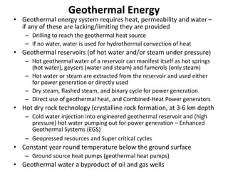 Geothermal Energy
• Geothermal energy system requires heat, permeability and water –
if any of these are lacking/limiting they are provided
– Drilling to reach the geothermal heat source
– If no water, water is used for hydrothermal convection of heat
• Geothermal reservoirs (of hot water and/or steam under pressure)
– Hot geothermal water of a reservoir can manifest itself as hot springs
(hot water), geysers (water and steam) and fumerols (only steam)
– Hot water or steam are extracted from the reservoir and used either
for power generation or directly used
– Dry steam, flashed steam, and binary cycle for power generation
– Direct use of geothermal heat, and Combined-Heat Power generators
• Hot dry rock technology (crystalline rock formation, at 3-6 km depth
– Cold water injection into engineered geothermal reservoir and (high
pressure) hot water pumping out for power generation – Enhanced
Geothermal Systems (EGS)
– Geopressed resources and Super critical cycles
• Constant year round temperature below the ground surface
– Ground source heat pumps (geothermal heat pumps)
• Geothermal water a byproduct of oil and gas wells
 