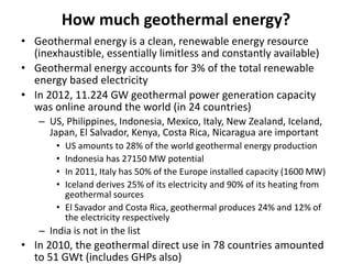 How much geothermal energy?
• Geothermal energy is a clean, renewable energy resource
(inexhaustible, essentially limitless and constantly available)
• Geothermal energy accounts for 3% of the total renewable
energy based electricity
• In 2012, 11.224 GW geothermal power generation capacity
was online around the world (in 24 countries)
– US, Philippines, Indonesia, Mexico, Italy, New Zealand, Iceland,
Japan, El Salvador, Kenya, Costa Rica, Nicaragua are important
• US amounts to 28% of the world geothermal energy production
• Indonesia has 27150 MW potential
• In 2011, Italy has 50% of the Europe installed capacity (1600 MW)
• Iceland derives 25% of its electricity and 90% of its heating from
geothermal sources
• El Savador and Costa Rica, geothermal produces 24% and 12% of
the electricity respectively
– India is not in the list
• In 2010, the geothermal direct use in 78 countries amounted
to 51 GWt (includes GHPs also)
 