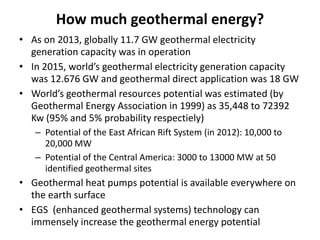 How much geothermal energy?
• As on 2013, globally 11.7 GW geothermal electricity
generation capacity was in operation
• In 2015, world’s geothermal electricity generation capacity
was 12.676 GW and geothermal direct application was 18 GW
• World’s geothermal resources potential was estimated (by
Geothermal Energy Association in 1999) as 35,448 to 72392
Kw (95% and 5% probability respectiely)
– Potential of the East African Rift System (in 2012): 10,000 to
20,000 MW
– Potential of the Central America: 3000 to 13000 MW at 50
identified geothermal sites
• Geothermal heat pumps potential is available everywhere on
the earth surface
• EGS (enhanced geothermal systems) technology can
immensely increase the geothermal energy potential
 