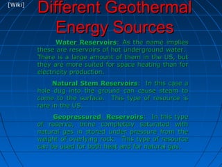 Different GeothermalDifferent Geothermal
Energy SourcesEnergy Sources
Water ReservoirsWater Reservoirs: As the name implies: As the name implies
these are reservoirs of hot underground water.these are reservoirs of hot underground water.
There is a large amount of them in the US, butThere is a large amount of them in the US, but
they are more suited for space heating than forthey are more suited for space heating than for
electricity production.electricity production.
Natural Stem ReservoirsNatural Stem Reservoirs: In this case a: In this case a
hole dug into the ground can cause steam tohole dug into the ground can cause steam to
come to the surface. This type of resource iscome to the surface. This type of resource is
rare in the US.rare in the US.
Geopressured ReservoirsGeopressured Reservoirs: In this type: In this type
of reserve, brine completely saturated withof reserve, brine completely saturated with
natural gas in stored under pressure from thenatural gas in stored under pressure from the
weight of overlying rock. This type of resourceweight of overlying rock. This type of resource
can be used for both heat and for natural gas.can be used for both heat and for natural gas.
[Wiki]
 