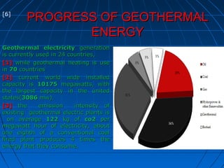 PROGRESS OF GEOTHERMALPROGRESS OF GEOTHERMAL
ENERGYENERGY
Geothermal electricityGeothermal electricity generationgeneration
is currently used in 24 countries,is currently used in 24 countries,
[1][1] while geothermal heating is usewhile geothermal heating is use
inin 7070 countriescountries
[2][2] current world wide installedcurrent world wide installed
capacity iscapacity is 1017510175 megawatts, withmegawatts, with
the largest capacity in the unitedthe largest capacity in the united
states(states(30863086 mw).mw).
[3][3] the emission intensity ofthe emission intensity of
existing geothermal electric plants isexisting geothermal electric plants is
on averageon average 122122 kg ofkg of co2co2 perper
megawatt hour of electricity, aboutmegawatt hour of electricity, about
one eighth of a conventional coalone eighth of a conventional coal
fired plantfired plant produces 4 times theproduces 4 times the
energy that they consume.energy that they consume.
[6]
 
