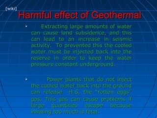 Harmful effect of GeothermalHarmful effect of Geothermal
 Extracting large amounts of waterExtracting large amounts of water
can cause land subsidence, and thiscan cause land subsidence, and this
can lead to an increase in seismiccan lead to an increase in seismic
activity. To prevented this the cooledactivity. To prevented this the cooled
water must be injected back into thewater must be injected back into the
reserve in order to keep the waterreserve in order to keep the water
pressure constant underground.pressure constant underground.
 Power plants that do not injectPower plants that do not inject
the cooled water back into the groundthe cooled water back into the ground
can release Hcan release H22S, the “rotten eggs”S, the “rotten eggs”
gas. This gas can cause problems ifgas. This gas can cause problems if
large quantities escape becauselarge quantities escape because
inhaling too much is fatal.inhaling too much is fatal.
[wiki]
 