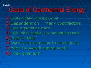 Costs of Geothermal EnergyCosts of Geothermal Energy
1)1) Costs highly variable by sitCosts highly variable by sit
2)2)Dependent on many cost factorsDependent on many cost factors
3)3) High exploration costsHigh exploration costs
4)4) High initial capital, low operating costsHigh initial capital, low operating costs
5)5)Fuel is “free”Fuel is “free”
6)6) Significant exploration & operating riskSignificant exploration & operating risk
7)7)Adds to overall capital costsAdds to overall capital costs
8)8)““Risk premium”Risk premium”
[wiki]
 